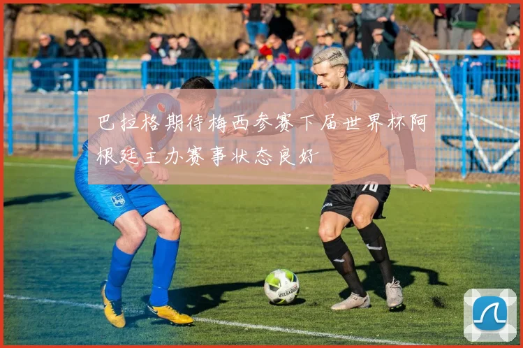 巴拉格期待梅西参赛下届世界杯阿根廷主办赛事状态良好