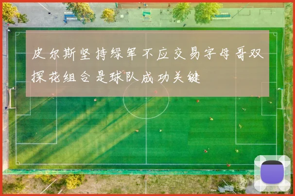 皮尔斯坚持绿军不应交易字母哥双探花组合是球队成功关键