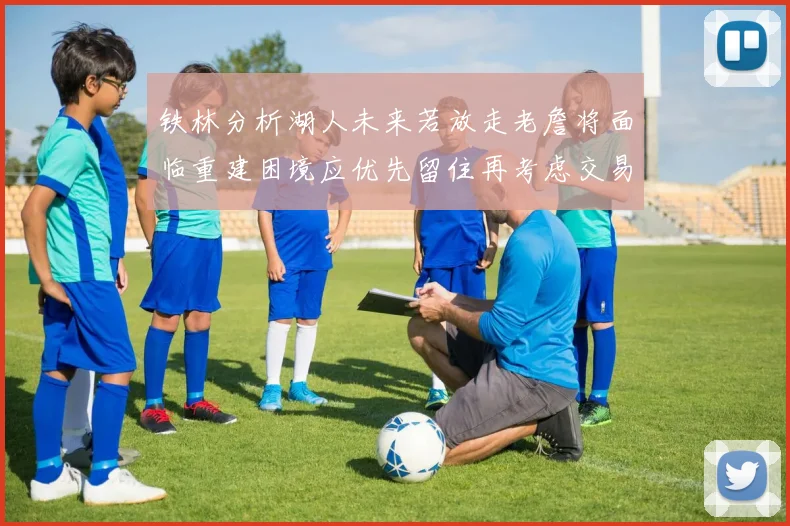 铁林分析湖人未来若放走老詹将面临重建困境应优先留住再考虑交易