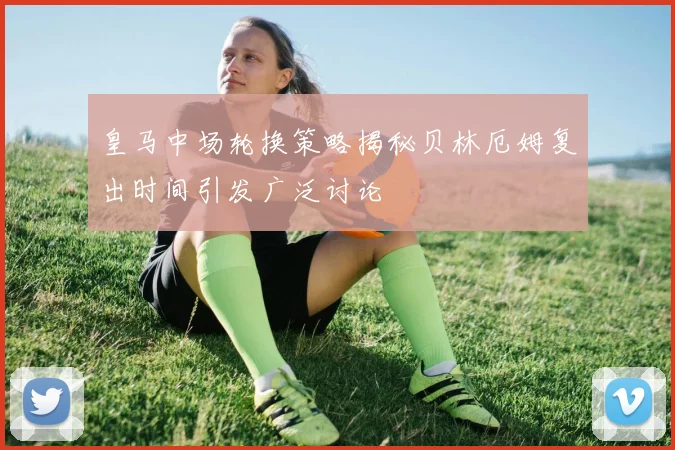 皇马中场轮换策略揭秘贝林厄姆复出时间引发广泛讨论