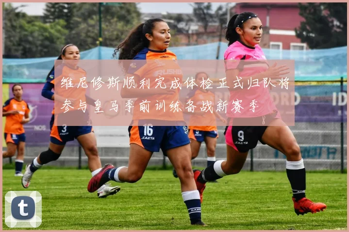维尼修斯顺利完成体检正式归队将参与皇马季前训练备战新赛季